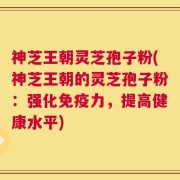 神芝王朝灵芝孢子粉(神芝王朝的灵芝孢子粉：强化免疫力，提高健康水平)