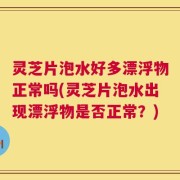 灵芝片泡水好多漂浮物正常吗(灵芝片泡水出现漂浮物是否正常？)