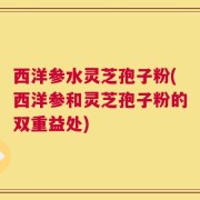西洋参水灵芝孢子粉(西洋参和灵芝孢子粉的双重益处)