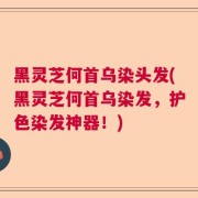 黑灵芝何首乌染头发(黑灵芝何首乌染发，护色染发神器！)