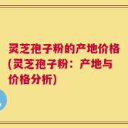 灵芝孢子粉的产地价格(灵芝孢子粉：产地与价格分析)