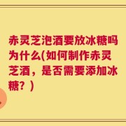赤灵芝泡酒要放冰糖吗为什么(如何制作赤灵芝酒，是否需要添加冰糖？)