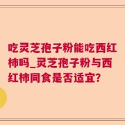 吃灵芝孢子粉能吃西红柿吗_灵芝孢子粉与西红柿同食是否适宜？