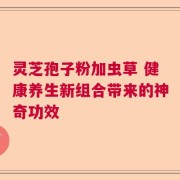 灵芝孢子粉加虫草 健康养生新组合带来的神奇功效