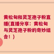 黄松甸和灵芝孢子粉直播(直播分享:黄松甸与灵芝孢子粉的奇妙组合!)