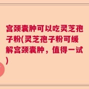 宫颈囊肿可以吃灵芝孢子粉(灵芝孢子粉可缓解宫颈囊肿，值得一试)