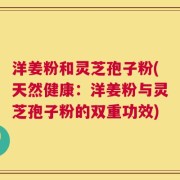 洋姜粉和灵芝孢子粉(天然健康：洋姜粉与灵芝孢子粉的双重功效)