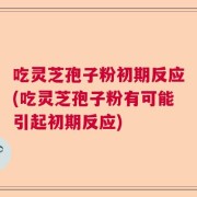 吃灵芝孢子粉初期反应(吃灵芝孢子粉有可能引起初期反应)
