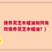 保养灵芝木蜡油如何有效保养灵芝木蜡油？)