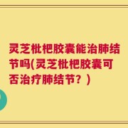灵芝枇杷胶囊能治肺结节吗(灵芝枇杷胶囊可否治疗肺结节？)