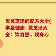 煲灵芝汤的配方大全(丰盈健康  灵芝汤大全：饮自然，靓身心