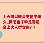 上火可以吃灵芝孢子粉么_灵芝孢子粉是否适合上火人群食用？)