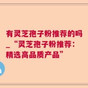 有灵芝孢子粉推荐的吗_“灵芝孢子粉推荐：精选高品质产品”