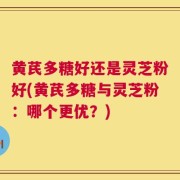 黄芪多糖好还是灵芝粉好(黄芪多糖与灵芝粉：哪个更优？)