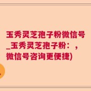 玉秀灵芝孢子粉微信号_玉秀灵芝孢子粉：，微信号咨询更便捷)