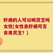 肝病的人可以喝灵芝吗女性(女性患肝病可否食用灵芝？)