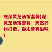 观深灵芝汤馆套餐(深灵芝汤馆套餐：天然药材打造，尝未曾有滋味)