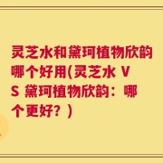 灵芝水和黛珂植物欣韵哪个好用(灵芝水 VS 黛珂植物欣韵：哪个更好？)