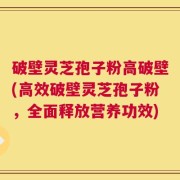 破壁灵芝孢子粉高破壁(高效破壁灵芝孢子粉，全面释放营养功效)