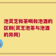 泡灵芝和茶喝和泡酒的区别(灵芝泡茶与泡酒的异同)