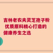 吉林老农夫灵芝孢子粉 优质原料精心打造的健康养生之选