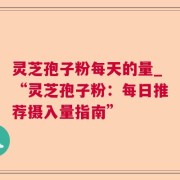 灵芝孢子粉每天的量_“灵芝孢子粉:每日推荐摄入量指南”