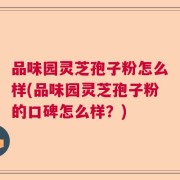 品味园灵芝孢子粉怎么样(品味园灵芝孢子粉的口碑怎么样？)