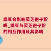 绿豆会影响灵芝孢子粉吗_绿豆与灵芝孢子粉的相互作用及其影响