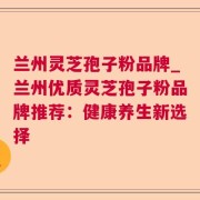 兰州灵芝孢子粉品牌_兰州优质灵芝孢子粉品牌推荐：健康养生新选择