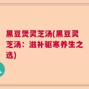 黑豆煲灵芝汤(黑豆灵芝汤：滋补驱寒养生之选)