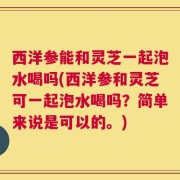 西洋参能和灵芝一起泡水喝吗(西洋参和灵芝可一起泡水喝吗？简单来说是可以的。)