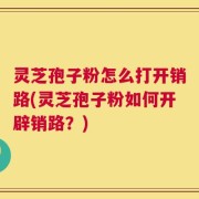 灵芝孢子粉怎么打开销路(灵芝孢子粉如何开辟销路？)