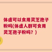 体虚可以食用灵芝孢子粉吗(体虚人群可食用灵芝孢子粉吗？)