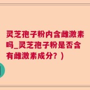 灵芝孢子粉内含雌激素吗_灵芝孢子粉是否含有雌激素成分？)