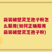 袋装破壁灵芝孢子粉怎么服用(如何正确服用袋装破壁灵芝孢子粉)