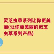 灵芝虫草系列让你更美丽(让你更美丽的灵芝虫草系列产品)