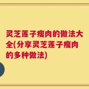 灵芝莲子瘦肉的做法大全(分享灵芝莲子瘦肉的多种做法)