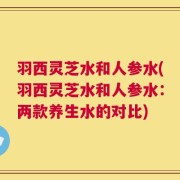 羽西灵芝水和人参水(羽西灵芝水和人参水：两款养生水的对比)