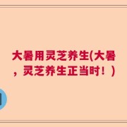 大暑用灵芝养生(大暑，灵芝养生正当时！)