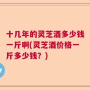 十几年的灵芝酒多少钱一斤啊(灵芝酒价格一斤多少钱？)