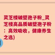 灵芝楼破壁孢子粉_灵芝楼高品质破壁孢子粉：高效吸收，健康养生之选)