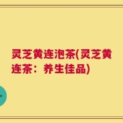 灵芝黄连泡茶(灵芝黄连茶：养生佳品)