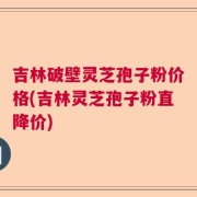 吉林破壁灵芝孢子粉价格(吉林灵芝孢子粉直降价)