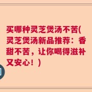 买哪种灵芝煲汤不苦(灵芝煲汤新品推荐：香甜不苦，让你喝得滋补又安心！)