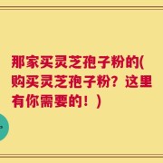 那家买灵芝孢子粉的(购买灵芝孢子粉？这里有你需要的！)