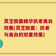 灵芝胶囊精华抗老美白效果(灵芝胶囊：抗老与美白的双重效果)