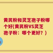 黄芪粉和灵芝孢子粉哪个好(黄芪粉VS灵芝孢子粉：哪个更好？)