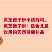 灵芝孢子粉小孩能喝_灵芝孢子粉：适合儿童饮用的天然健康补品