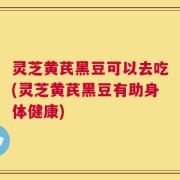 灵芝黄芪黑豆可以去吃(灵芝黄芪黑豆有助身体健康)