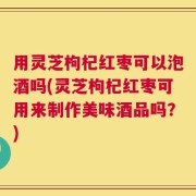 用灵芝枸杞红枣可以泡酒吗(灵芝枸杞红枣可用来制作美味酒品吗？)